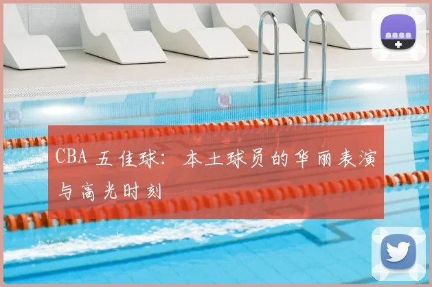 CBA 五佳球：本土球员的华丽表演与高光时刻