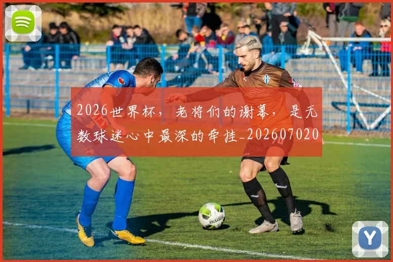 2026世界杯，老将们的谢幕，是无数球迷心中最深的牵挂_20260702034053