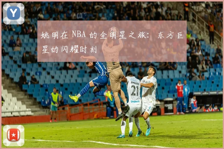 姚明在 NBA 的全明星之旅:东方巨星的闪耀时刻