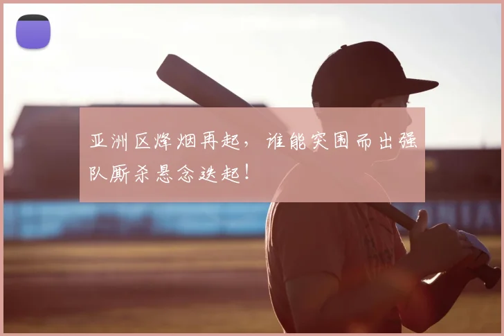 亚洲区烽烟再起，谁能突围而出强队厮杀悬念迭起！