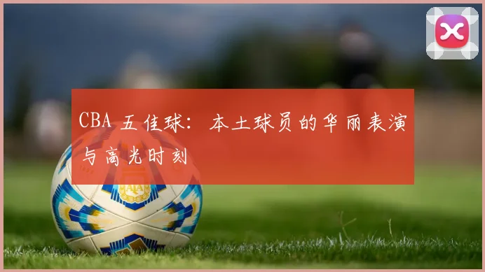 CBA 五佳球：本土球员的华丽表演与高光时刻