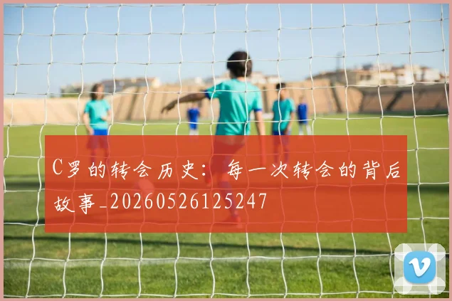 C罗的转会历史：每一次转会的背后故事_20260526125247
