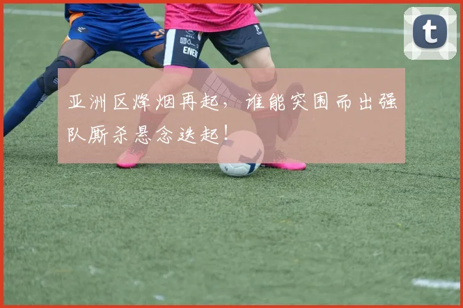 亚洲区烽烟再起，谁能突围而出强队厮杀悬念迭起！