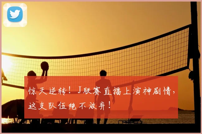 惊天逆转！J联赛直播上演神剧情，这支队伍绝不放弃！