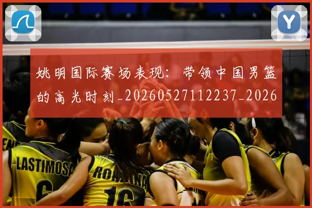 姚明国际赛场表现：带领中国男篮的高光时刻_20260527112237_20260707143133