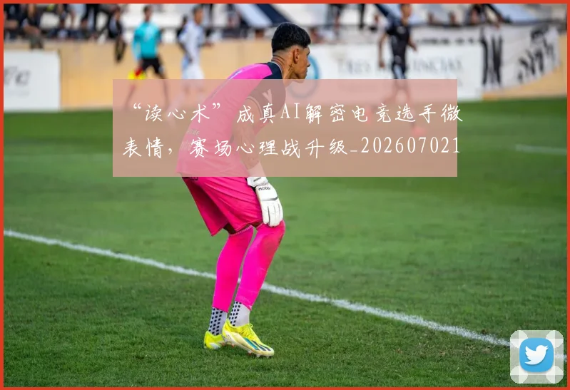 “读心术”成真AI解密电竞选手微表情，赛场心理战升级_20260702173001