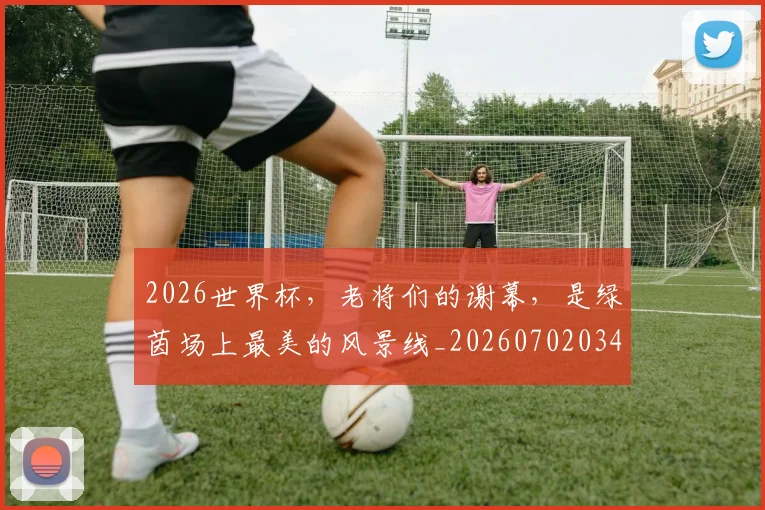 2026世界杯，老将们的谢幕，是绿茵场上最美的风景线_20260702034054