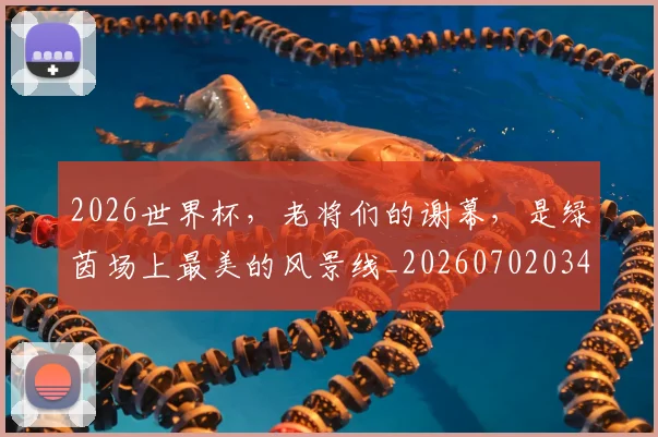 2026世界杯，老将们的谢幕，是绿茵场上最美的风景线_20260702034054