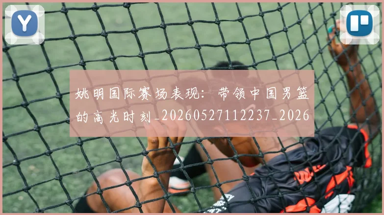 姚明国际赛场表现：带领中国男篮的高光时刻_20260527112237_20260707143133