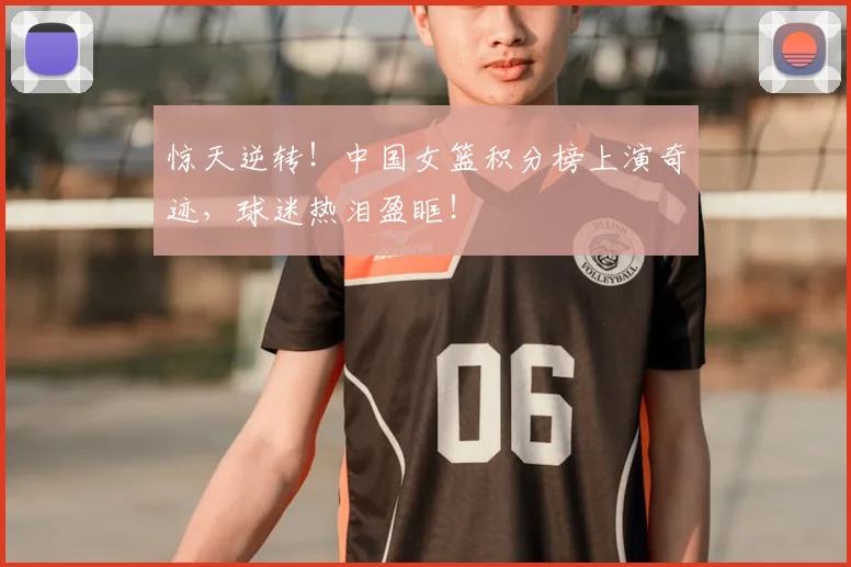 惊天逆转！中国女篮积分榜上演奇迹，球迷热泪盈眶！