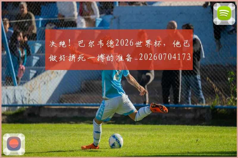 决绝！巴尔韦德2026世界杯，他已做好拼死一搏的准备_20260704173130