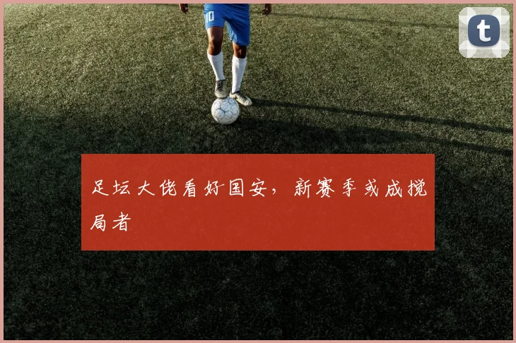 足坛大佬看好国安，新赛季或成搅局者