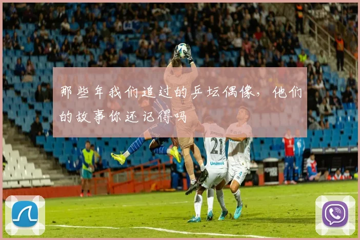 那些年我们追过的乒坛偶像，他们的故事你还记得吗